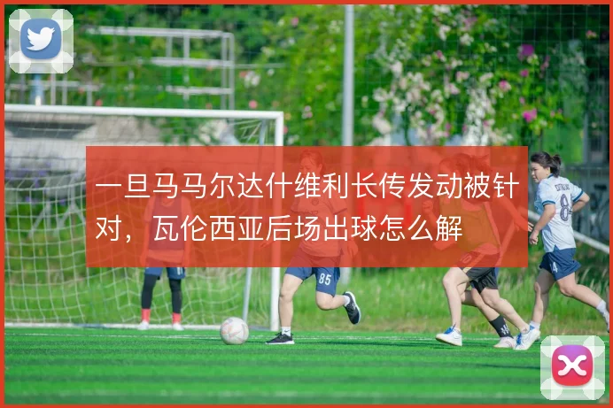 一旦马马尔达什维利长传发动被针对，瓦伦西亚后场出球怎么解