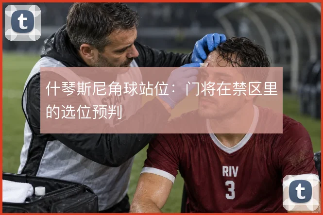 什琴斯尼角球站位：门将在禁区里的选位预判