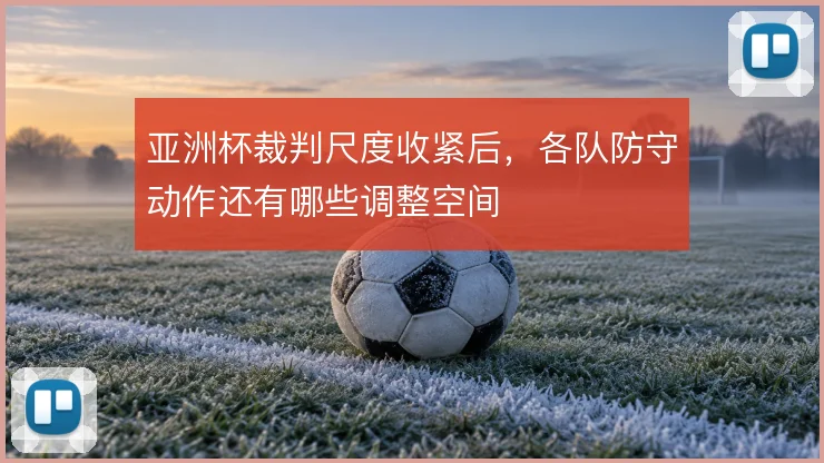 亚洲杯裁判尺度收紧后，各队防守动作还有哪些调整空间