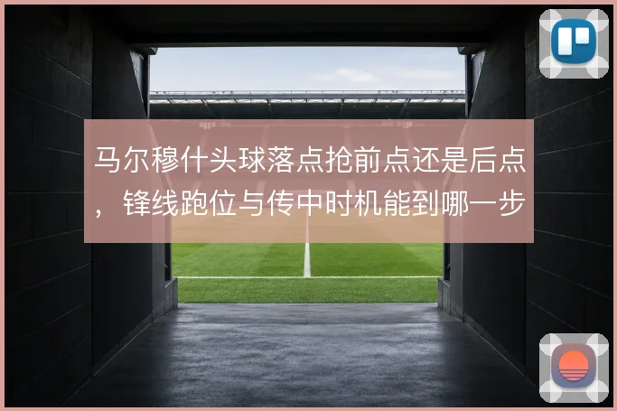 马尔穆什头球落点抢前点还是后点，锋线跑位与传中时机能到哪一步