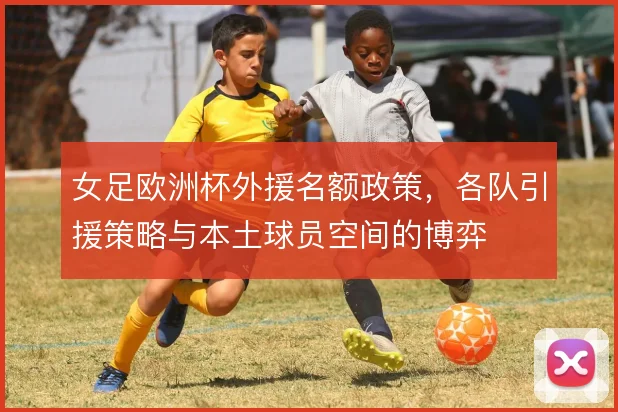 女足欧洲杯外援名额政策,各队引援策略与本土球员空间的博弈