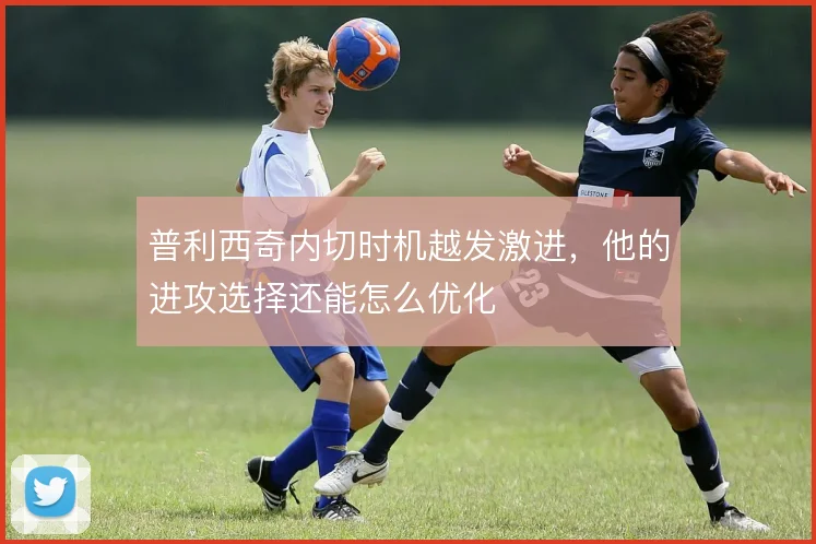 普利西奇内切时机越发激进，他的进攻选择还能怎么优化