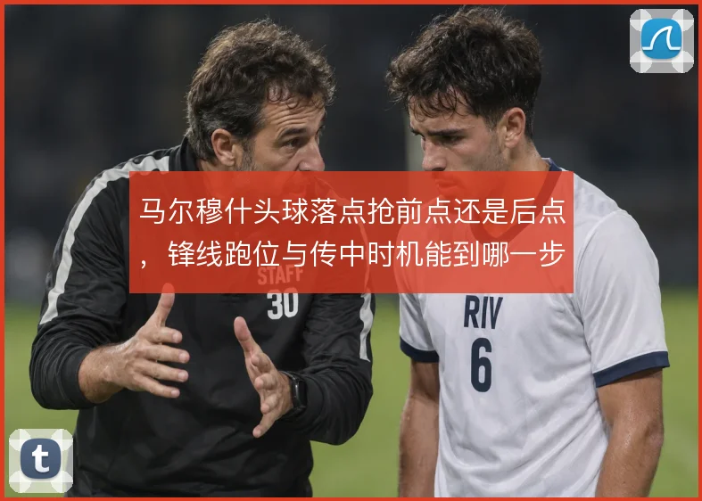 马尔穆什头球落点抢前点还是后点，锋线跑位与传中时机能到哪一步