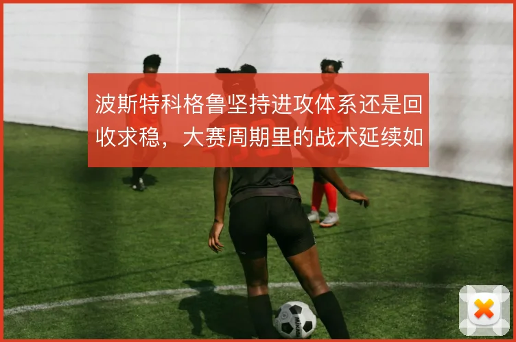 波斯特科格鲁坚持进攻体系还是回收求稳，大赛周期里的战术延续如何取舍