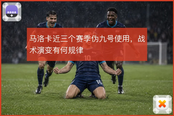 马洛卡近三个赛季伪九号使用，战术演变有何规律