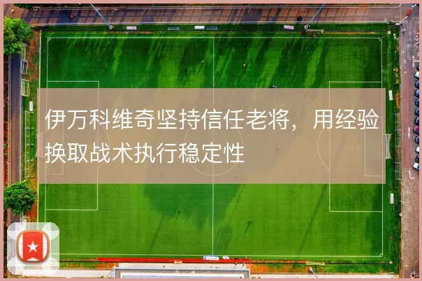 伊万科维奇坚持信任老将,用经验换取战术执行稳定性