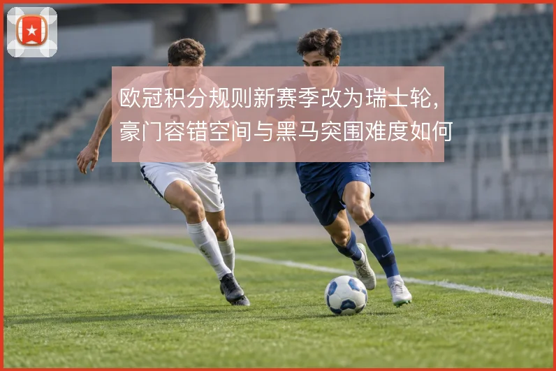 欧冠积分规则新赛季改为瑞士轮，豪门容错空间与黑马突围难度如何取舍