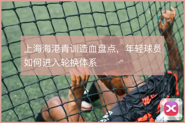 上海海港青训造血盘点,年轻球员如何进入轮换体系