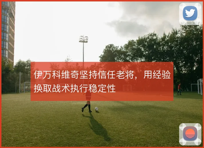 伊万科维奇坚持信任老将,用经验换取战术执行稳定性