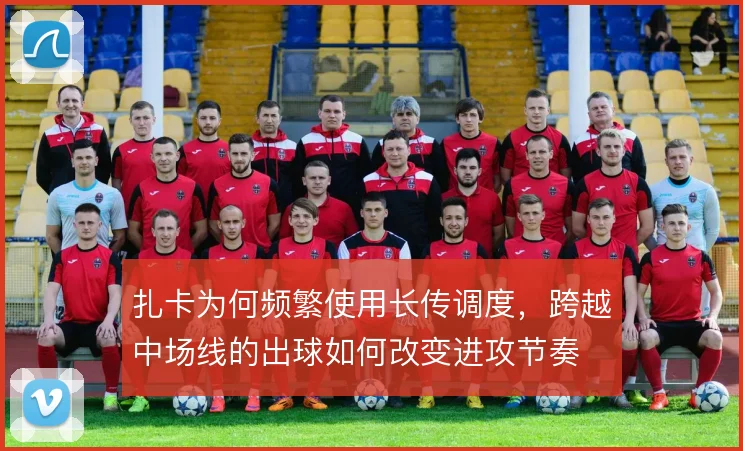 扎卡为何频繁使用长传调度，跨越中场线的出球如何改变进攻节奏