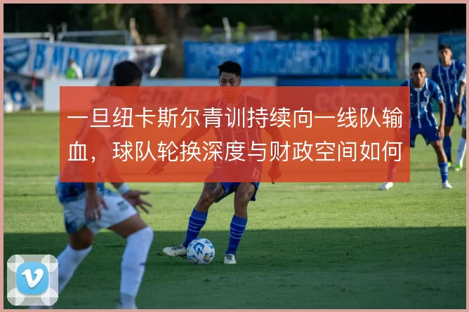 一旦纽卡斯尔青训持续向一线队输血，球队轮换深度与财政空间如何被重塑