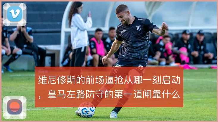 维尼修斯的前场逼抢从哪一刻启动，皇马左路防守的第一道闸靠什么触发