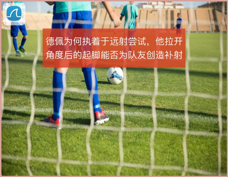 德佩为何执着于远射尝试，他拉开角度后的起脚能否为队友创造补射机会