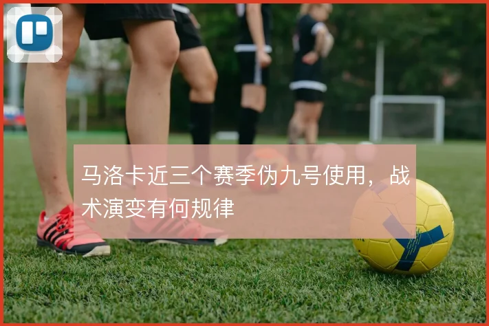 马洛卡近三个赛季伪九号使用，战术演变有何规律